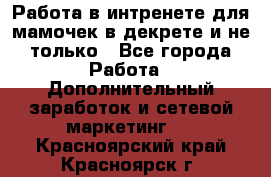 Работа в интренете для мамочек в декрете и не только - Все города Работа » Дополнительный заработок и сетевой маркетинг   . Красноярский край,Красноярск г.